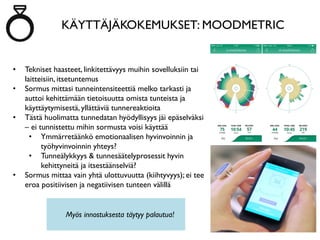 KÄYTTÄJÄKOKEMUKSET: MOODMETRIC
• Tekniset haasteet, linkitettävyys muihin sovelluksiin tai
laitteisiin, itsetuntemus
• Sormus mittasi tunneintensiteettiä melko tarkasti ja
auttoi kehittämään tietoisuutta omista tunteista ja
käyttäytymisestä, yllättäviä tunnereaktioita
• Tästä huolimatta tunnedatan hyödyllisyys jäi epäselväksi
– ei tunnistettu mihin sormusta voisi käyttää
• Ymmärretäänkö emotionaalisen hyvinvoinnin ja
työhyvinvoinnin yhteys?
• Tunneälykkyys & tunnesäätelyprosessit hyvin
kehittyneitä ja itsestäänselviä?
• Sormus mittaa vain yhtä ulottuvuutta (kiihtyvyys); ei tee
eroa positiivisen ja negatiivisen tunteen välillä
Myös innostuksesta täytyy palautua!
 