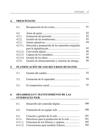 CONTENIDOS    13




4.    PRESUPUESTO

      4.1.        Recuperación de los costes ......................................           81


      4.2.      Áreas de gasto..........................................................      82

      4.2.1.    Formación del personal............................................            82

      4.2.2.    Gestión de las instalaciones .....................................            83

      4.2.3.	   Gastos operativos .....................................................       84

      4.2.3.1.	 Selección y preparación de los materiales originales

                para la digitalización ................................................       85

      4.2.3.2.	 Conversión digital....................................................        86

      4.2.3.3.	 Captura de los metadatos .........................................            87

      4.2.3.4.	 Gestión de los datos .................................................        88

      4.2.4.	 Gestión de almacenamiento y sistemas de entrega .                               88


5.	   PLANIFICACIÓN DE LOS RECURSOS HUMANOS

      5.1.	       Gestión del cambio ..................................................       93


      5.2.	       Formación de la capacidad ......................................            94


      5.3.	       El compromiso social ..............................................         97



6.	   DESARROLLO Y MANTENIMIENTO DE LAS
      INTERFACES WEB

      6.1.        Desarrollo del contenido digital ..............................            100


      6.2.        Formación de un equipo web ..................................              100


      6.3.        Creación y gestión de la web...................................            101

      6.3.1.      Directrices para la producción de la web ................                  101

      6.3.1.1.    Estructura de los ficheros y carpetas .......................              102

      6.3.1.2.    Convenciones para nombrar ficheros ......................                  102

 