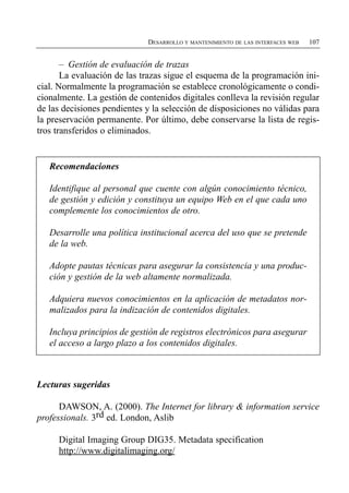 DESARROLLO Y MANTENIMIENTO DE LAS INTERFACES WEB   107


       – Gestión de evaluación de trazas
       La evaluación de las trazas sigue el esquema de la programación ini­
cial. Normalmente la programación se establece cronológicamente o condi­
cionalmente. La gestión de contenidos digitales conlleva la revisión regular
de las decisiones pendientes y la selección de disposiciones no válidas para
la preservación permanente. Por último, debe conservarse la lista de regis­
tros transferidos o eliminados.


   Recomendaciones

   Identifique al personal que cuente con algún conocimiento técnico,
   de gestión y edición y constituya un equipo Web en el que cada uno
   complemente los conocimientos de otro.

   Desarrolle una política institucional acerca del uso que se pretende
   de la web.

   Adopte pautas técnicas para asegurar la consistencia y una produc­
   ción y gestión de la web altamente normalizada.

   Adquiera nuevos conocimientos en la aplicación de metadatos nor­
   malizados para la indización de contenidos digitales.

   Incluya principios de gestión de registros electrónicos para asegurar
   el acceso a largo plazo a los contenidos digitales.



Lecturas sugeridas

      DAWSON, A. (2000). The Internet for library & information service
professionals. 3rd ed. London, Aslib

     Digital Imaging Group DIG35. Metadata specification
     http://www.digitalimaging.org/
 