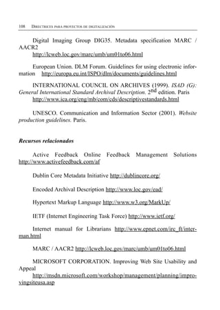 108   DIRECTRICES PARA PROYECTOS DE DIGITALIZACIÓN


   Digital Imaging Group DIG35. Metadata specification MARC /
AACR2
   http://lcweb.loc.gov/marc/umb/um01to06.html

     European Union. DLM Forum. Guidelines for using electronic infor­
mation http://europa.eu.int/ISPO/dlm/documents/guidelines.html

     INTERNATIONAL COUNCIL ON ARCHIVES (1999). ISAD (G):
General International Standard Archival Description. 2nd edition. Paris
     http://www.ica.org/eng/mb/com/cds/descriptivestandards.html

     UNESCO. Communication and Information Sector (2001). Website
production guidelines. Paris.


Recursos relacionados

       Active Feedback Online                Feedback   Management   Solutions
http://www.activefeedback.com/af

      Dublin Core Metadata Initiative http://dublincore.org/

      Encoded Archival Description http://www.loc.gov/ead/

      Hypertext Markup Language http://www.w3.org/MarkUp/

      IETF (Internet Engineering Task Force) http://www.ietf.org/

     Internet manual for Librarians http://www.epnet.com/irc_ft/inter-
man.html

      MARC / AACR2 http://lcweb.loc.gov/marc/umb/um01to06.html

      MICROSOFT CORPORATION. Improving Web Site Usability and
Appeal
      http://msdn.microsoft.com/workshop/management/planning/impro-
vingsiteusa.asp
 