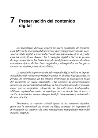 7	 Preservación del contenido
        digital




      Las tecnologías digitales ofrecen un nuevo paradigma de preserva­
ción. Ofrecen la oportunidad de preservar el original proporcionando acce­
so al sustituto digital, y separando el contenido informativo de la degrada­
ción del medio físico. Además, las tecnologías digitales liberan la gestión
de la preservación de las limitaciones de los deficientes entornos de alma­
cenamiento típicos de los climas tropicales y subtropicales, en los que se
encuentran muchos países desarrollados.

      La ventaja de la preservación del contenido digital radica en la posi­
bilidad de crear y almacenar múltiples copias en diversas localizaciones sin
pérdida de información. En un entorno electrónico, la localización física
del documento se vuelve irrelevante, y las opciones de almacenamiento
remoto son una característica habitual de los procedimientos de seguridad,
mejor que la angustiosa relegación de las colecciones tradicionales.
Múltiples copias almacenadas en otro lugar incrementan la tasa de preser­
vación de materiales amenazados por los defectos operativos y ambientales
de la institución.

      Finalmente, la superior calidad óptica de los sustitutos digitales,
junto con la comodidad del acceso en línea, satisface los requisitos de
investigación del usuario y da como resultado una manipulación menor del
material original.
 