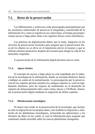 110    DIRECTRICES PARA PROYECTOS DE DIGITALIZACIÓN


7.1.        Retos de la preservación


      Los bibliotecarios y archiveros están preocupados principalmente por
las cuestiones intelectuales de preservar la integridad y autenticidad de la
información tal y como se registra en sus colecciones, al tiempo que propor­
cionan acceso a largo plazo tanto a los registros físicos como electrónicos.

       Las prácticas de digitalización deben, por lo tanto, integrarse en los
servicios de preservación existentes para asegurar que la preservación físi­
ca de los objetos no se obvia en el tratamiento previo al escaneo y que se
utilizan entornos protectores después del escaneo para alargar la vida de los
materiales originales.

         La preservación de la información digital presenta nuevos retos:


7.1.1.      Apoyo técnico

       El concepto de acceso a largo plazo no está respaldado por la indus­
tria de la tecnología de la información, donde un mercado dinámico fuerza
a trabajar en contra de la normalización. La preocupación por la preserva­
ción de los soportes persiste mientras los antiguos soportes se vuelven rápi­
damente obsoletos, pero las mejoras de rendimiento en el desarrollo de
soportes de almacenamiento tales como cintas, discos y CD-Roms, fomen­
tan la preservación digital mediante la migración de dichos soportes.


7.1.2.      Obsolescencia tecnológica

      El mayor reto reside en la preservación de la tecnología, que incluye
no sólo la migración de los propios datos, sino también la migración y emu­
lación de las plataformas tecnológicas, incluyendo las aplicaciones y los
formatos de datos en los cuales se creó la información para asegurar que
continuará siendo accesible sobre las nuevas plataformas emergentes.
 