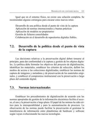 PRESERVACIÓN DEL CONTENIDO DIGITAL   111


     Igual que en el entorno físico, no existe una solución completa. Se
recomiendan algunas estrategias para encarar estos nuevos retos:

        Desarrollo de una política desde el punto de vista de la captura
        Aplicación de normas internacionales y buenas prácticas
        Aplicación de modelos no propietarios
        Gestión de ficheros consolidados
        Colaboración en el desarrollo de repositorios digitales fiables.


7.2.	      Desarrollo de la política desde el punto de vista
           de la captura

      Las decisiones relativas a la preservación digital deben tomarse al
principio, para dar conformidad a la captura y gestión de los objetos digita­
les. La política debe formular los objetivos del proyecto de digitalización,
identificar los materiales, establecer los criterios de selección, definir los
medios de acceso a las colecciones digitalizadas, establecer las normas de
captura de imágenes y metadatos y de preservación de los materiales origi­
nales, y establecer el compromiso institucional con la preservación a largo
plazo del contenido digital.


7.3.	      Normas internacionales

       Establecer los procedimientos de digitalización de acuerdo con las
normas apropiadas de gestión de la información electrónica facilita el acce­
so, el uso y la preservación a largo plazo. El papel de las normas ha sido crí­
tico para la interoperabilidad y para la automatización de procesos. La
observación de las normas puede facilitar la preservación al gestionar la
transferencia de información entre plataformas de hardware y software
según vayan evolucionando las nuevas tecnologías.
 