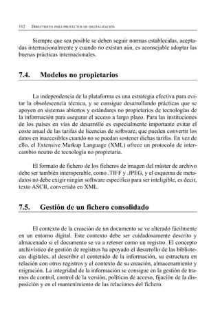 112    DIRECTRICES PARA PROYECTOS DE DIGITALIZACIÓN


      Siempre que sea posible se deben seguir normas establecidas, acepta­
das internacionalmente y cuando no existan aún, es aconsejable adoptar las
buenas prácticas internacionales.


7.4.       Modelos no propietarios

       La independencia de la plataforma es una estrategia efectiva para evi­
tar la obsolescencia técnica, y se consigue desarrollando prácticas que se
apoyen en sistemas abiertos y estándares no propietarios de tecnologías de
la información para asegurar el acceso a largo plazo. Para las instituciones
de los países en vías de desarrollo es especialmente importante evitar el
coste anual de las tarifas de licencias de software, que pueden convertir los
datos en inaccesibles cuando no se puedan sostener dichas tarifas. En vez de
ello, el Extensive Markup Language (XML) ofrece un protocolo de inter­
cambio neutro de tecnología no propietaria.

      El formato de fichero de los ficheros de imagen del máster de archivo
debe ser también interoperable, como .TIFF y .JPEG, y el esquema de meta­
datos no debe exigir ningún software específico para ser inteligible, es decir,
texto ASCII, convertido en XML.


7.5.       Gestión de un fichero consolidado

      El contexto de la creación de un documento se ve alterado fácilmente
en un entorno digital. Este contexto debe ser cuidadosamente descrito y
almacenado si el documento se va a retener como un registro. El concepto
archivístico de gestión de registros ha apoyado el desarrollo de las bibliote­
cas digitales, al describir el contenido de la información, su estructura en
relación con otros registros y el contexto de su creación, almacenamiento y
migración. La integridad de la información se consigue en la gestión de tra­
mos de control, control de la versión, políticas de acceso, fijación de la dis­
posición y en el mantenimiento de las relaciones del fichero.
 