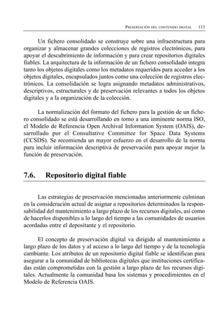 PRESERVACIÓN DEL CONTENIDO DIGITAL   113


      Un fichero consolidado se construye sobre una infraestructura para
organizar y almacenar grandes colecciones de registros electrónicos, para
apoyar el descubrimiento de información y para crear repositorios digitales
fiables. La arquitectura de la información de un fichero consolidado integra
tanto los objetos digitales como los metadatos requeridos para acceder a los
objetos digitales, encapsulados juntos como una colección de registros elec­
trónicos. La consolidación se logra asignando metadatos administrativos,
descriptivos, estructurales y de preservación relevantes a todos los objetos
digitales y a la organización de la colección.

      La normalización del formato del fichero para la gestión de un fiche­
ro consolidado se está desarrollando en torno a una inminente norma ISO,
el Modelo de Referencia Open ArchivaI Information System (OAIS), de­
sarrollado por el Consultative Committee for Space Data Systems
(CCSDS). Se recomienda un mayor esfuerzo en el desarrollo de la norma
para incluir información descriptiva de preservación para apoyar mejor la
función de preservación.


7.6.     Repositorio digital fiable

      Las estrategias de preservación mencionadas anteriormente culminan
en la consideración actual de asignar a repositorios determinados la respon­
sabilidad del mantenimiento a largo plazo de los recursos digitales, así como
de hacerlos disponibles a lo largo del tiempo a las comunidades de usuarios
acordadas entre el depositante y el repositorio.

       El concepto de preservación digital va dirigido al mantenimiento a
largo plazo de los datos y al acceso a lo largo del tiempo y de la tecnología
cambiante. Los atributos de un repositorio digital fiable se identifican para
asegurar a la comunidad de bibliotecas digitales que instituciones certifica­
das están comprometidas con la gestión a largo plazo de los recursos digi­
tales. Actualmente la comunidad basa los sistemas y procedimientos en el
Modelo de Referencia OAIS.
 