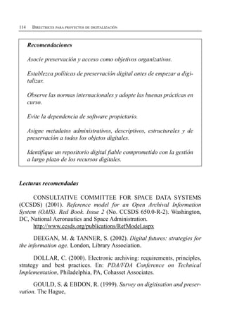 114     DIRECTRICES PARA PROYECTOS DE DIGITALIZACIÓN



      Recomendaciones

      Asocie preservación y acceso como objetivos organizativos.

      Establezca políticas de preservación digital antes de empezar a digi­

      talizar.


      Observe las normas internacionales y adopte las buenas prácticas en

      curso.


      Evite la dependencia de software propietario.


      Asigne metadatos administrativos, descriptivos, estructurales y de

      preservación a todos los objetos digitales.


      Identifique un repositorio digital fiable comprometido con la gestión

      a largo plazo de los recursos digitales.



Lecturas recomendadas

     CONSULTATIVE COMMITTEE FOR SPACE DATA SYSTEMS
(CCSDS) (2001). Reference model for an Open Archival Information
System (OAIS). Red Book. Issue 2 (No. CCSDS 650.0-R-2). Washington,
DC, National Aeronautics and Space Administration.
     http://www.ccsds.org/publications/RefModel.aspx

      DEEGAN, M. & TANNER, S. (2002). Digital futures: strategies for
the information age. London, Library Association.

      DOLLAR, C. (2000). Electronic archiving: requirements, principles,
strategy and best practices. En: PDA/FDA Conference on Technical
Implementation, Philadelphia, PA, Cohasset Associates.

      GOULD, S. & EBDON, R. (1999). Survey on digitisation and preser­
vation. The Hague,
 