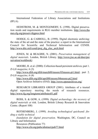 PRESERVACIÓN DEL CONTENIDO DIGITAL   115


     International Federation of Library Associations and Institutions
(IFLA).

      HEDSTROM, M. & MONTGOMERY, S. (1998). Digital preserva­
tion needs and requirements in RLG member institutions. http://www.tha
mes.rlg.org/preserv/digpres.html

       HODGE, G. & CARROLL, B. (1999). Digital electronic archiving:
the state of the art and the state of the practice: a report to the International
Council for Scientific and Technical Information and CENDI.
http://www.dtic.mil/cendi/proj_dig_elec_arch.html

      JONES, M. & BEAGRIE, N. (2001). Preservation management of
digital materials. London, British Library. http://www.jisc.ac.uk/dner/pre
servation/workbook)

     MOORE, R. et al. (2000). Collection-based persistent archives; part 1.
D-Lib magazine, 6 (3)
     http://www.dlib.org/dlib/march00/moore/03moore-pt1.html; part 2.
D-Lib magazine, 6 (4)
     http://www.dlib.org/dlib/april00/moore/04moore-pt2.html
     Open Archives Initiative (OAI). http://www.openarchives.org/

       RESEARCH LIBRARIES GROUP (2001). Attributes of a trusted
digital repository: meeting the needs of research resources.
http://www.rlg.org/longterm/attributes01.pdf

      ROSS, S. & GOW, A. (1999). Digital archaeology: the recovery of
digital materials at risk. London, British Library Research & Innovation
Centre. (Report 108)

      ROTHENBERG, J. (1999). Avoiding technological quicksand: fin­
ding a viable technical
      foundation for digital preservation. Washington, DC, Council on
Library and Information
      Resources (Publication 77)
      http://www.clir.org/pubs/abstract/pub77.html
 