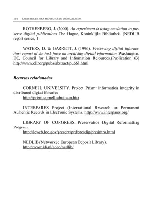 116   DIRECTRICES PARA PROYECTOS DE DIGITALIZACIÓN


      ROTHENBERG, J. (2000). An experiment in using emulation to pre­
serve digital publications The Hague, Koninklijke Bibliothek. (NEDLIB
report series, 1)

       WATERS, D. & GARRETT, J. (1996). Preserving digital informa­
tion: report of the task force on archiving digital information. Washington,
DC, Council for Library and Information Resources.(Publication 63)
http://www.clir.org/pubs/abstract/pub63.html


Recursos relacionados

       CORNELL UNIVERSITY. Project Prism: information integrity in
distributed digital libraries
       http://prism.cornell.edu/main.htm

     INTERPARES Project (International Research on Permanent
Authentic Records in Electronic Systems. http://www.interpares.org/

     LIBRARY OF CONGRESS. Preservation Digital Reformatting
Program.
     http://lcweb.loc.gov/preserv/prd/presdig/presintro.html

      NEDLIB (Networked European Deposit Library).

      http://www.kb.nl/coop/nedlib/

 