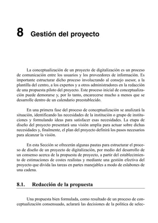 8       Gestión del proyecto





      La conceptualización de un proyecto de digitalización es un proceso
de comunicación entre los usuarios y los proveedores de información. Es
importante estructurar dicho proceso involucrando al consejo asesor, a la
plantilla del centro, a los expertos y a otros administradores en la redacción
de una propuesta piloto del proyecto. Este proceso inicial de conceptualiza­
ción puede demorarse y, por lo tanto, encarecerse mucho a menos que se
desarrolle dentro de un calendario preestablecido.

      En una primera fase del proceso de conceptualización se analizará la
situación, identificando las necesidades de la institución o grupo de institu­
ciones y formulando ideas para satisfacer esas necesidades. La etapa de
diseño del proyecto presentará una visión amplia para actuar sobre dichas
necesidades y, finalmente, el plan del proyecto definirá los pasos necesarios
para alcanzar la visión.

      En esta Sección se ofrecerán algunas pautas para estructurar el proce­
so de diseño de un proyecto de digitalización, por medio del desarrollo de
un consenso acerca de la propuesta de proyecto, a partir del establecimien­
to de estimaciones de costes realistas y mediante una gestión efectiva del
proyecto que divida las tareas en partes manejables a modo de eslabones de
una cadena.


8.1.     Redacción de la propuesta

     Una propuesta bien formulada, como resultado de un proceso de con­
ceptualización consensuado, aclarará las decisiones de la política de selec­
 