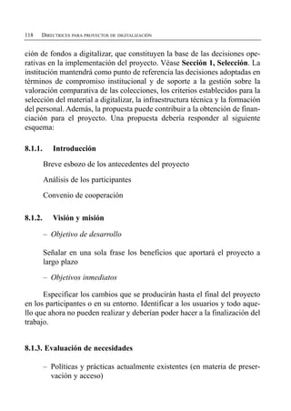 118   DIRECTRICES PARA PROYECTOS DE DIGITALIZACIÓN


ción de fondos a digitalizar, que constituyen la base de las decisiones ope­
rativas en la implementación del proyecto. Véase Sección 1, Selección. La
institución mantendrá como punto de referencia las decisiones adoptadas en
términos de compromiso institucional y de soporte a la gestión sobre la
valoración comparativa de las colecciones, los criterios establecidos para la
selección del material a digitalizar, la infraestructura técnica y la formación
del personal. Además, la propuesta puede contribuir a la obtención de finan­
ciación para el proyecto. Una propuesta debería responder al siguiente
esquema:

8.1.1.      Introducción

         Breve esbozo de los antecedentes del proyecto

         Análisis de los participantes

         Convenio de cooperación

8.1.2.      Visión y misión

         –	 Objetivo de desarrollo

         Señalar en una sola frase los beneficios que aportará el proyecto a
         largo plazo

         –	 Objetivos inmediatos

      Especificar los cambios que se producirán hasta el final del proyecto
en los participantes o en su entorno. Identificar a los usuarios y todo aque­
llo que ahora no pueden realizar y deberían poder hacer a la finalización del
trabajo.


8.1.3. Evaluación de necesidades

         –	 Políticas y prácticas actualmente existentes (en materia de preser­
            vación y acceso)
 