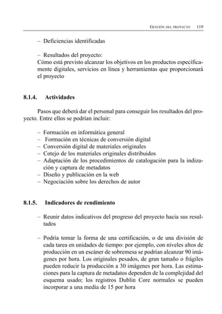 GESTIÓN DEL PROYECTO   119


         –	 Deficiencias identificadas

         – Resultados del proyecto:
         Cómo está previsto alcanzar los objetivos en los productos específica­
         mente digitales, servicios en línea y herramientas que proporcionará
         el proyecto


8.1.4.      Actividades

      Pasos que deberá dar el personal para conseguir los resultados del pro­
yecto. Entre ellos se podrían incluir:

         –	 Formación en informática general
         –	 Formación en técnicas de conversión digital
         –	 Conversión digital de materiales originales
         –	 Cotejo de los materiales originales distribuidos
         –	 Adaptación de los procedimientos de catalogación para la indiza­
            ción y captura de metadatos
         –	 Diseño y publicación en la web
         –	 Negociación sobre los derechos de autor


8.1.5.      Indicadores de rendimiento

         –	 Reunir datos indicativos del progreso del proyecto hacia sus resul­
            tados

         –	 Podría tomar la forma de una certificación, o de una división de
            cada tarea en unidades de tiempo: por ejemplo, con niveles altos de
            producción en un escáner de sobremesa se podrían alcanzar 90 imá­
            genes por hora. Los originales pesados, de gran tamaño o frágiles
            pueden reducir la producción a 30 imágenes por hora. Las estima­
            ciones para la captura de metadatos dependen de la complejidad del
            esquema usado; los registros Dublin Core normales se pueden
            incorporar a una media de 15 por hora
 