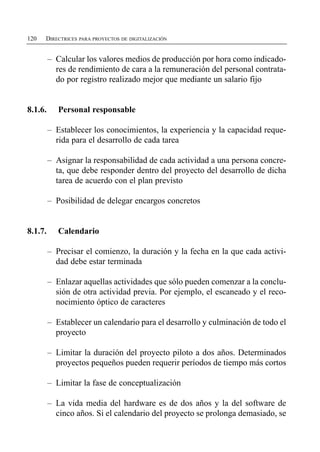 120   DIRECTRICES PARA PROYECTOS DE DIGITALIZACIÓN


         –	 Calcular los valores medios de producción por hora como indicado­
            res de rendimiento de cara a la remuneración del personal contrata­
            do por registro realizado mejor que mediante un salario fijo


8.1.6.      Personal responsable

         –	 Establecer los conocimientos, la experiencia y la capacidad reque­
            rida para el desarrollo de cada tarea

         –	 Asignar la responsabilidad de cada actividad a una persona concre­
            ta, que debe responder dentro del proyecto del desarrollo de dicha
            tarea de acuerdo con el plan previsto

         –	 Posibilidad de delegar encargos concretos


8.1.7.      Calendario

         –	 Precisar el comienzo, la duración y la fecha en la que cada activi­
            dad debe estar terminada

         –	 Enlazar aquellas actividades que sólo pueden comenzar a la conclu­
            sión de otra actividad previa. Por ejemplo, el escaneado y el reco­
            nocimiento óptico de caracteres

         –	 Establecer un calendario para el desarrollo y culminación de todo el
            proyecto

         –	 Limitar la duración del proyecto piloto a dos años. Determinados
            proyectos pequeños pueden requerir períodos de tiempo más cortos

         –	 Limitar la fase de conceptualización

         –	 La vida media del hardware es de dos años y la del software de
            cinco años. Si el calendario del proyecto se prolonga demasiado, se
 