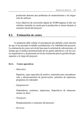 GESTIÓN DEL PROYECTO   121


           producirán demoras por problemas de mantenimiento o de migra­
           ción de software

         –	 Unos objetivos de conversión digital de 20.000 páginas al año son
            realistas, teniendo en cuenta que la producción es menor durante el
            semestre inicial del proyecto


8.2.        Estimación de costes

      La propuesta debe reflejar el presupuesto por partidas como muestra
de que se ha prestado la debida consideración a la viabilidad del proyecto.
La estimación de costes servirá de base para la solicitud de subvenciones, al
tiempo que el análisis pormenorizado de los gastos operativos y de los cos­
tes organizativos y de personal servirá de orientación para la gestión del pre­
supuesto a lo largo del proyecto


8.2.1.      Costes operativos

         –	 Materiales

           Papelería, cajas especiales de archivo, materiales para encuaderna­
           ción y almacenamiento de preservación, cartuchos de impresora,
           programas de ordenador

         –	 Equipamiento

           Ordenadores, escáneres, impresoras, dispositivos de almacena­
           miento en disco

         –	 Transporte

           Desplazamientos a reuniones del proyecto

         –	 Servicios
 