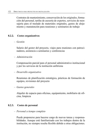 122   DIRECTRICES PARA PROYECTOS DE DIGITALIZACIÓN


           Contratos de mantenimiento, conservación de los originales, forma­
           ción del personal, tarifas de asesoría de expertos, servicios de men­
           sajería para el traslado de materiales originales, gastos de aloja­
           miento y manutención para reuniones y seminarios de trabajo


8.2.2.     Costes organizativos

         – Gestión

           Salario del gestor del proyecto, viajes para reuniones con patroci­
           nadores, asistencia a seminarios y conferencias

         – Administración

           Compensación parcial para el personal administrativo institucional
           y por los servicios de la institución anfitriona

         – Desarrollo organizativo

           Reuniones de planificación estratégica, prácticas de formación de
           equipos, revisiones del proyecto

         – Gastos generales

           Alquiler de espacio para oficinas, equipamiento, mobiliario de ofi­
           cina, limpieza


8.2.3.     Costes de personal

         – Personal a tiempo completo

           Puede proponerse para hacerse cargo de nuevas tareas y responsa­
           bilidades. Aunque esté familiarizado con los trabajos dentro de la
           institución, no siempre resulta flexible debido a otras obligaciones.
 