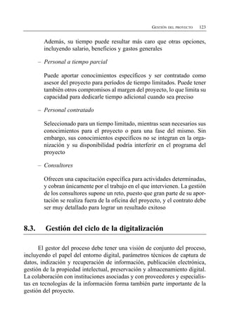 GESTIÓN DEL PROYECTO   123


         Además, su tiempo puede resultar más caro que otras opciones,
         incluyendo salario, beneficios y gastos generales

       – Personal a tiempo parcial

         Puede aportar conocimientos específicos y ser contratado como
         asesor del proyecto para períodos de tiempo limitados. Puede tener
         también otros compromisos al margen del proyecto, lo que limita su
         capacidad para dedicarle tiempo adicional cuando sea preciso

       – Personal contratado

         Seleccionado para un tiempo limitado, mientras sean necesarios sus
         conocimientos para el proyecto o para una fase del mismo. Sin
         embargo, sus conocimientos específicos no se integran en la orga­
         nización y su disponibilidad podría interferir en el programa del
         proyecto

       – Consultores

         Ofrecen una capacitación específica para actividades determinadas,
         y cobran únicamente por el trabajo en el que intervienen. La gestión
         de los consultores supone un reto, puesto que gran parte de su apor­
         tación se realiza fuera de la oficina del proyecto, y el contrato debe
         ser muy detallado para lograr un resultado exitoso


8.3.     Gestión del ciclo de la digitalización

      El gestor del proceso debe tener una visión de conjunto del proceso,
incluyendo el papel del entorno digital, parámetros técnicos de captura de
datos, indización y recuperación de información, publicación electrónica,
gestión de la propiedad intelectual, preservación y almacenamiento digital.
La colaboración con instituciones asociadas y con proveedores y especialis­
tas en tecnologías de la información forma también parte importante de la
gestión del proyecto.
 