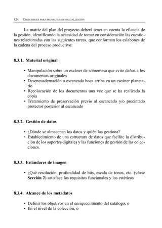 124   DIRECTRICES PARA PROYECTOS DE DIGITALIZACIÓN


      La matriz del plan del proyecto deberá tener en cuenta la eficacia de
la gestión, identificando la necesidad de tomar en consideración las cuestio­
nes relacionadas con las siguientes tareas, que conforman los eslabones de
la cadena del proceso productivo:


8.3.1. Material original

      •	 Manipulación sobre un escáner de sobremesa que evite daños a los
         documentos originales
      •	 Desencuadernación o escaneado boca arriba en un escáner planeta­
         rio
      •	 Recolocación de los documentos una vez que se ha realizado la
         copia
      •	 Tratamiento de preservación previo al escaneado y/o precintado
         protector posterior al escaneado


8.3.2. Gestión de datos

      •	 ¿Dónde se almacenan los datos y quién los gestiona?
      •	 Establecimiento de una estructura de datos que facilite la distribu­
         ción de los soportes digitales y las funciones de gestión de las colec­
         ciones.


8.3.3. Estándares de imagen

      •	 ¿Qué resolución, profundidad de bits, escala de tonos, etc. (véase
         Sección 2) satisface los requisitos funcionales y los estéticos


8.3.4. Alcance de los metadatos

      • Definir los objetivos en el enriquecimiento del catálogo, o
      • En el nivel de la colección, o
 