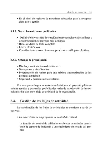 GESTIÓN DEL PROYECTO   125


       •	 En el nivel de registros de metadatos adecuados para la recupera­
          ción, uso y gestión


8.3.5. Nuevo formato como publicación

       •	 Definir objetivos sobre la creación de reproducciones facsimilares o
          de reproducciones impresas bajo demanda
       •	 Bases de datos de texto completo
       •	 Libros electrónicos
       •	 Contribuciones a colecciones cooperativas o catálogos colectivos


8.3.6. Sistemas de presentación

       •	 Diseño y mantenimiento del sitio web
       •	 Navegación y visualización
       •	 Programación de rutinas para una máxima automatización de los
          procesos de trabajo
       •	 Seguridad y permisos de los sistemas

      Una vez que se hayan tomado estas decisiones, el proyecto piloto se
orienta a probar y evaluar las posibilidades reales de introducción de las tec­
nologías digitales en el flujo de actividad de la organización.


8.4.      Gestión de los flujos de actividad
      La coordinación de los flujos de actividades se consigue a través de
tres vías:

       •	 La supervisión de un programa de control de calidad

         La función del control de calidad es establecer un estándar consis­
         tente de captura de imágenes y un seguimiento del estado del pro­
         ceso
 