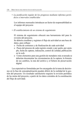 126   DIRECTRICES PARA PROYECTOS DE DIGITALIZACIÓN


      •	 La justificación regular de los progresos mediante informes perió­
         dicos a intervalos establecidos

         Los informes mensuales introducen un factor de responsabilidad en
         el equipo del proyecto

      •	 El establecimiento de un sistema de seguimiento

         El sistema de seguimiento ofrecerá una herramienta útil para la
         revisión del proyecto.
         Se debería coordinar y registrar el flujo de actividad en una base de
         datos, para reflejar:
         o	 Fecha de comienzo y de finalización de cada actividad
         o	 Pasos del proceso de cada registro creado y por quién, por ejem­
           plo, fecha de captura, indización, control de calidad, publicación
           en la web.
         o	 Como elementos para una gestión de metadatos más avanzada se
           deberían documentar las circunstancias de la captura, la historia
           de sus cambios, la ruta del archivo y el fichero de preservación
           digital.

      Las expectativas formuladas por los encargados de la toma de decisio­
nes en la fase de conceptualización pueden diferir de la realidad de la ges­
tión del proyecto. Un resultado satisfactorio requiere la revisión periódica
de las metas del proyecto, a partir de los datos extraídos de la coordinación
del flujo de actividad.
 
