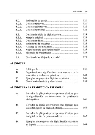 CONTENIDOS    15




   8.2.
     Estimación de costes................................................           121

   8.2.1.
   Costes operativos .....................................................        121

   8.2.2.
   Costes organizativos ................................................          122

   8.2.3.
   Costes de personal ...................................................         122

   8.3.
     Gestión del ciclo de digitalización ..........................                 123

   8.3.1.
   Material original ......................................................       124

   8.3.2.
   Gestión de datos.......................................................        124

   8.3.3.
   Estándares de imágenes ...........................................             124

   8.3.4.
   Alcance de los metadatos ........................................              124

   8.3.5.
   Nuevo formato como publicación ...........................                     125

   8.3.6.
   Sistemas de presentación .........................................             125

   8.4.
     Gestión de los flujos de actividad............................                 125


APÉNDICES

   A.	       Bibliografía ..............................................................    131

   B.	       Organizaciones significativas relacionadas con la

             normativa y las buenas prácticas .............................                 143

   C.	       Ejemplos de proyectos digitales existentes .............                       146

   D.	       Glosario de términos y abreviaturas ........................                   150


APÉNDICES A LA TRADUCCIÓN ESPAÑOLA

   A.	       Borrador de pliego de prescripciones técnicas para

             la digitalización de colecciones de patrimonio

             bibliográfico .............................................................    161


   B.	       Borrador de pliego de prescripciones técnicas para

             la digitalización de prensa histórica.........................                 165


   C.	       Borrador de pliego de prescripciones técnicas para

             la digitalización de prensa moderna ........................                   167


   D.	       Ejemplos de proyectos de digitalización existentes

             en España .................................................................    169

 