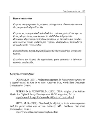 GESTIÓN DEL PROYECTO   127



   Recomendaciones

   Prepare una propuesta de proyecto para generar el consenso acerca
   del proyecto de digitalización.

   Prepare un presupuesto detallado de los costes organizativos, opera­
   tivos y de personal para valorar la viabilidad del proyecto.
   Remunere al personal contratado mediante un incentivo a la produc­
   ción sobre el precio unitario por registro, utilizando los indicadores
   de rendimiento reconocidos.

   Desarrolle una matriz de planificación para gestionar las tareas ope­
   rativas.

   Establezca un sistema de seguimiento para controlar e informar
   sobre la producción.



Lecturas recomendadas

      CONWAY, P. (2001). Project management, in Preservation options in
a digital world: to film or to scan. Andover, MA, North East Document
Conservation Center.

    PETERS, D. & PICKOVER, M. (2001). DISA: insights of an African
Model for Digital Library Development. D-Lib magazine, 7 (11)
    http://www.dlib.org/dlib/november01/peters/11peters.html

      SITTS, M. K. (2000). Handbook for digital projects: a management
tool for preservation and access. Andover, MA, Northeast Document
Conservation Center.
      http://www.nedcc.org/digital/dighome.htm
 