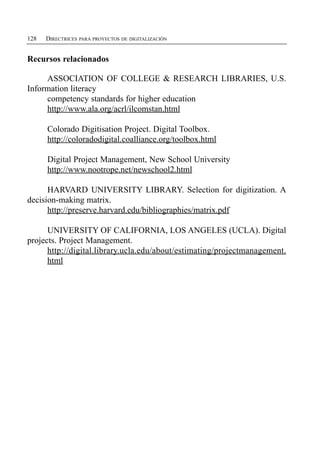 128   DIRECTRICES PARA PROYECTOS DE DIGITALIZACIÓN


Recursos relacionados

     ASSOCIATION OF COLLEGE & RESEARCH LIBRARIES, U.S.
Information literacy
     competency standards for higher education
     http://www.ala.org/acrl/ilcomstan.html

      Colorado Digitisation Project. Digital Toolbox.

      http://coloradodigital.coalliance.org/toolbox.html


      Digital Project Management, New School University

      http://www.nootrope.net/newschool2.html


      HARVARD UNIVERSITY LIBRARY. Selection for digitization. A
decision-making matrix.
      http://preserve.harvard.edu/bibliographies/matrix.pdf

      UNIVERSITY OF CALIFORNIA, LOS ANGELES (UCLA). Digital
projects. Project Management.
      http://digital.library.ucla.edu/about/estimating/projectmanagement.
      html
 