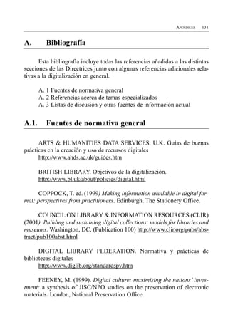 APÉNDICES   131


A.        Bibliografía


      Esta bibliografía incluye todas las referencias añadidas a las distintas
secciones de las Directrices junto con algunas referencias adicionales rela­
tivas a la digitalización en general.

       A. 1 Fuentes de normativa general
       A. 2 Referencias acerca de temas especializados
       A. 3 Listas de discusión y otras fuentes de información actual


A.1.      Fuentes de normativa general

      ARTS & HUMANITIES DATA SERVICES, U.K. Guías de buenas
prácticas en la creación y uso de recursos digitales
      http://www.ahds.ac.uk/guides.htm

       BRITISH LIBRARY. Objetivos de la digitalización.
       http://www.bl.uk/about/policies/digital.html

     COPPOCK, T. ed. (1999) Making information available in digital for­
mat: perspectives from practitioners. Edinburgh, The Stationery Office.

       COUNCIL ON LIBRARY & INFORMATION RESOURCES (CLIR)
(2001). Building and sustaining digital collections: models for libraries and
museums. Washington, DC. (Publication 100) http://www.clir.org/pubs/abs-
tract/pub100abst.html

      DIGITAL LIBRARY FEDERATION. Normativa y prácticas de
bibliotecas digitales
      http://www.diglib.org/standardspv.htm

     FEENEY, M. (1999). Digital culture: maximising the nations’ inves­
tment: a synthesis of JISC/NPO studies on the preservation of electronic
materials. London, National Preservation Office.
 