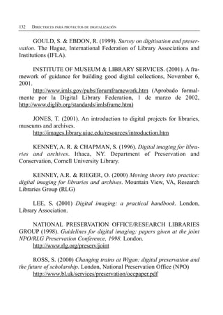 132   DIRECTRICES PARA PROYECTOS DE DIGITALIZACIÓN


       GOULD, S. & EBDON, R. (1999). Survey on digitisation and preser­
vation. The Hague, International Federation of Library Associations and
Institutions (IFLA).

       INSTITUTE OF MUSEUM & LIBRARY SERVICES. (2001). A fra­
mework of guidance for building good digital collections, November 6,
2001.
       http://www.imls.gov/pubs/forumframework.htm (Aprobado formal­
mente por la Digital Library Federation, 1 de marzo de 2002,
http://www.diglib.org/standards/imlsframe.htm)

    JONES, T. (2001). An introduction to digital projects for libraries,
museums and archives.
    http://images.library.uiuc.edu/resources/introduction.htm

     KENNEY, A. R. & CHAPMAN, S. (1996). Digital imaging for libra­
ries and archives. Ithaca, NY. Department of Preservation and
Conservation, Cornell University Library.

      KENNEY, A.R. & RIEGER, O. (2000) Moving theory into practice:
digital imaging for libraries and archives. Mountain View, VA, Research
Libraries Group (RLG)

      LEE, S. (2001) Digital imaging: a practical handbook. London,
Library Association.

    NATIONAL PRESERVATION OFFICE/RESEARCH LIBRARIES
GROUP (1998). Guidelines for digital imaging: papers given at the joint
NPO/RLG Preservation Conference, 1998. London.
    http://www.rlg.org/preserv/joint

      ROSS, S. (2000) Changing trains at Wigan: digital preservation and
the future of scholarship. London, National Preservation Office (NPO)
      http://www.bl.uk/services/preservation/occpaper.pdf
 