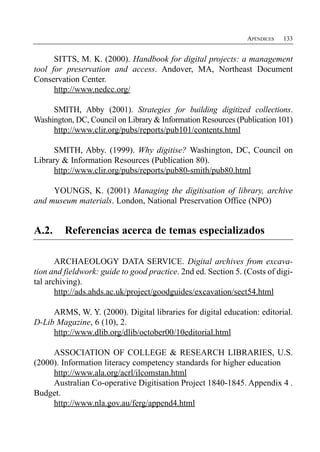 APÉNDICES   133


      SITTS, M. K. (2000). Handbook for digital projects: a management
tool for preservation and access. Andover, MA, Northeast Document
Conservation Center.
      http://www.nedcc.org/

     SMITH, Abby (2001). Strategies for building digitized collections.
Washington, DC, Council on Library & Information Resources (Publication 101)
     http://www.clir.org/pubs/reports/pub101/contents.html

      SMITH, Abby. (1999). Why digitise? Washington, DC, Council on
Library & Information Resources (Publication 80).
      http://www.clir.org/pubs/reports/pub80-smith/pub80.html

     YOUNGS, K. (2001) Managing the digitisation of library, archive
and museum materials. London, National Preservation Office (NPO)


A.2.     Referencias acerca de temas especializados

       ARCHAEOLOGY DATA SERVICE. Digital archives from excava­
tion and fieldwork: guide to good practice. 2nd ed. Section 5. (Costs of digi­
tal archiving).
       http://ads.ahds.ac.uk/project/goodguides/excavation/sect54.html

     ARMS, W. Y. (2000). Digital libraries for digital education: editorial.
D-Lib Magazine, 6 (10), 2.
     http://www.dlib.org/dlib/october00/10editorial.html

     ASSOCIATION OF COLLEGE & RESEARCH LIBRARIES, U.S.
(2000). Information literacy competency standards for higher education
     http://www.ala.org/acrl/ilcomstan.html
     Australian Co-operative Digitisation Project 1840-1845. Appendix 4 .
Budget.
     http://www.nla.gov.au/ferg/append4.html
 