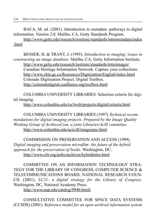 134   DIRECTRICES PARA PROYECTOS DE DIGITALIZACIÓN


      BACA, M. ed. (2001). Introduction to metadata: pathways to digital
information. Version 2.0. Malibu, CA, Getty Standards Program.
      http://www.getty.edu/research/institute/standards/intrometadata/index
.html

      BESSER, H. & TRANT, J. (1995). Introduction to imaging: issues in
constructing an image database. Malibu, CA, Getty Information Institute.
      http://www.getty.edu/research/institute/standards/introimages/
      Canadian Heritage Information Network. Capture your collections.
      http://www.chin.gc.ca/Resources/Digitization/English/index.html
      Colorado Digitisation Project. Digital Toolbox.
      http://coloradodigital.coalliance.org/toolbox.html

      COLUMBIA UNIVERSITY LIBRARIES. Selection criteria for digi­
tal imaging.
      http://www.columbia.edu/cu/lweb/projects/digital/criteria.html

     COLUMBIA UNIVERSITY LIBRARIES (1997) Technical recom­
mendations for digital imaging projects. Prepared by the Image Quality
Working Group of ArchivesCom, a joint Libraries/AcIS committee.
     http://www.columbia.edu/acis/dl/imagespec.html

      COMMISSION ON PRESERVATION AND ACCESS (1999).
Digital imaging and preservation microfilm: the future of the hybrid
approach for the preservation of books. Washington, DC.
      http://www.clir.org/pubs/archives/hybridintro.html

     COMMITTEE ON AN INFORMATION TECHNOLOGY STRA­
TEGY FOR THE LIBRARY OF CONGRESS, COMPUTER SCIENCE &
TELECOMMUNICATIONS BOARD, NATIONAL RESEARCH COUN­
CIL (2001). LC21: a digital strategy for the Library of Congress.
Washington, DC, National Academy Press.
     http://www.nap.edu/catalog/9940.html)

    CONSULTATIVE COMMITTEE FOR SPACE DATA SYSTEMS
(CCSDS) (2001). Reference model for an open archival information system
 