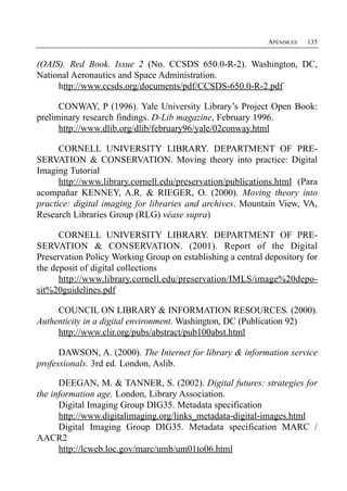 APÉNDICES   135


(OAIS). Red Book. Issue 2 (No. CCSDS 650.0-R-2). Washington, DC,
National Aeronautics and Space Administration.
     http://www.ccsds.org/documents/pdf/CCSDS-650.0-R-2.pdf

      CONWAY, P (1996). Yale University Library’s Project Open Book:
preliminary research findings. D-Lib magazine, February 1996.
      http://www.dlib.org/dlib/february96/yale/02conway.html

      CORNELL UNIVERSITY LIBRARY. DEPARTMENT OF PRE­
SERVATION & CONSERVATION. Moving theory into practice: Digital
Imaging Tutorial
      http://www.library.cornell.edu/preservation/publications.html (Para
acompañar KENNEY, A.R. & RIEGER, O. (2000). Moving theory into
practice: digital imaging for libraries and archives. Mountain View, VA,
Research Libraries Group (RLG) véase supra)

      CORNELL UNIVERSITY LIBRARY. DEPARTMENT OF PRE­
SERVATION & CONSERVATION. (2001). Report of the Digital
Preservation Policy Working Group on establishing a central depository for
the deposit of digital collections
      http://www.library.cornell.edu/preservation/IMLS/image%20depo-
sit%20guidelines.pdf

     COUNCIL ON LIBRARY & INFORMATION RESOURCES. (2000).
Authenticity in a digital environment. Washington, DC (Publication 92)
     http://www.clir.org/pubs/abstract/pub100abst.html

      DAWSON, A. (2000). The Internet for library & information service
professionals. 3rd ed. London, Aslib.

      DEEGAN, M. & TANNER, S. (2002). Digital futures: strategies for
the information age. London, Library Association.
      Digital Imaging Group DIG35. Metadata specification
      http://www.digitalimaging.org/links_metadata-digital-images.html
      Digital Imaging Group DIG35. Metadata specification MARC /
AACR2
      http://lcweb.loc.gov/marc/umb/um01to06.html
 