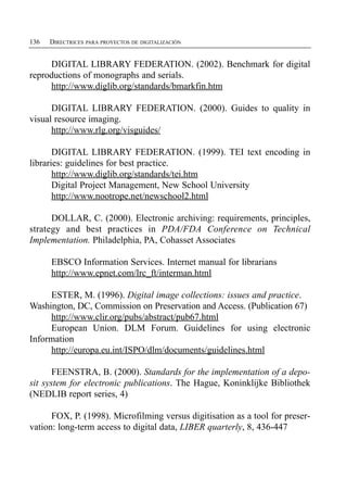 136   DIRECTRICES PARA PROYECTOS DE DIGITALIZACIÓN


     DIGITAL LIBRARY FEDERATION. (2002). Benchmark for digital
reproductions of monographs and serials.
     http://www.diglib.org/standards/bmarkfin.htm

      DIGITAL LIBRARY FEDERATION. (2000). Guides to quality in
visual resource imaging.
      http://www.rlg.org/visguides/

       DIGITAL LIBRARY FEDERATION. (1999). TEI text encoding in
libraries: guidelines for best practice.
       http://www.diglib.org/standards/tei.htm
       Digital Project Management, New School University
       http://www.nootrope.net/newschool2.html

      DOLLAR, C. (2000). Electronic archiving: requirements, principles,
strategy and best practices in PDA/FDA Conference on Technical
Implementation. Philadelphia, PA, Cohasset Associates

      EBSCO Information Services. Internet manual for librarians
      http://www.epnet.com/lrc_ft/interman.html

     ESTER, M. (1996). Digital image collections: issues and practice.
Washington, DC, Commission on Preservation and Access. (Publication 67)
     http://www.clir.org/pubs/abstract/pub67.html
     European Union. DLM Forum. Guidelines for using electronic
Information
     http://europa.eu.int/ISPO/dlm/documents/guidelines.html

       FEENSTRA, B. (2000). Standards for the implementation of a depo­
sit system for electronic publications. The Hague, Koninklijke Bibliothek
(NEDLIB report series, 4)

      FOX, P. (1998). Microfilming versus digitisation as a tool for preser­
vation: long-term access to digital data, LIBER quarterly, 8, 436-447
 