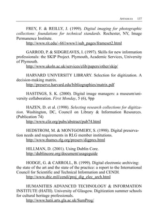 APÉNDICES   137


      FREY, F. & REILLY, J. (1999). Digital imaging for photographic
collections: foundations for technical standards. Rochester, NY, Image
Permanence Institute.
      http://www.rit.edu/~661www1/sub_pages/frameset2.html

      GARROD, P. & SIDGREAVES, I. (1997). Skills for new information
professionals: the SKIP Project. Plymouth, Academic Services, University
of Plymouth.
      http://www.ukoln.ac.uk/services/elib/papers/other/skip/

      HARVARD UNIVERSITY LIBRARY. Selection for digitization. A
decision-making matrix.
      http://preserve.harvard.edu/bibliographies/matrix.pdf

      HASTINGS, S. K. (2000). Digital image managers: a museum/uni-
versity collaboration. First Monday, 5 (6), 9pp

      HAZEN, D. et al. (1998). Selecting research collections for digitiza­
tion. Washington, DC, Council on Library & Information Resources.
(Publication 74)
      http://www.clir.org/pubs/abstract/pub74.html

      HEDSTROM, M. & MONTGOMERY, S. (1998). Digital preserva­
tion needs and requirements in RLG member institutions.
      http://www.thames.rlg.org/preserv/digpres.html

      HILLMAN, D. (2001). Using Dublin Core.
      http://dublincore.org/document/usageguide

      HODGE, G. & CARROLL, B. (1999). Digital electronic archiving:
the state of the art and the state of the practice: a report to the International
Council for Scientific and Technical Information and CENDI.
      http://www.dtic.mil/cendi/proj_dig_elec_arch.html

      HUMANITIES ADVANCED TECHNOLOGY & INFORMATION
INSTITUTE (HATII). University of Glasgow. Digitization summer schools
for cultural heritage professionals.
      http://www.hatii.arts.gla.ac.uk/SumProg/
 
