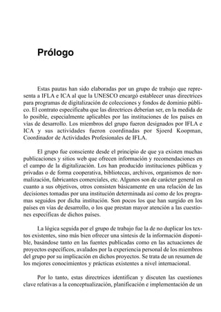 Prólogo


      Estas pautas han sido elaboradas por un grupo de trabajo que repre­
senta a IFLA e ICA al que la UNESCO encargó establecer unas directrices
para programas de digitalización de colecciones y fondos de dominio públi­
co. El contrato especificaba que las directrices deberían ser, en la medida de
lo posible, especialmente aplicables por las instituciones de los países en
vías de desarrollo. Los miembros del grupo fueron designados por IFLA e
ICA y sus actividades fueron coordinadas por Sjoerd Koopman,
Coordinador de Actividades Profesionales de IFLA.

      El grupo fue consciente desde el principio de que ya existen muchas
publicaciones y sitios web que ofrecen información y recomendaciones en
el campo de la digitalización. Los han producido instituciones públicas y
privadas o de forma cooperativa, bibliotecas, archivos, organismos de nor­
malización, fabricantes comerciales, etc. Algunos son de carácter general en
cuanto a sus objetivos, otros consisten básicamente en una relación de las
decisiones tomadas por una institución determinada así como de los progra­
mas seguidos por dicha institución. Son pocos los que han surgido en los
países en vías de desarrollo, o los que prestan mayor atención a las cuestio­
nes específicas de dichos países.

      La lógica seguida por el grupo de trabajo fue la de no duplicar los tex­
tos existentes, sino más bien ofrecer una síntesis de la información disponi­
ble, basándose tanto en las fuentes publicadas como en las actuaciones de
proyectos específicos, avalados por la experiencia personal de los miembros
del grupo por su implicación en dichos proyectos. Se trata de un resumen de
los mejores conocimientos y prácticas existentes a nivel internacional.

      Por lo tanto, estas directrices identifican y discuten las cuestiones
clave relativas a la conceptualización, planificación e implementación de un
 