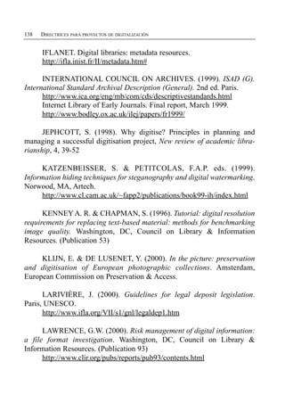 138   DIRECTRICES PARA PROYECTOS DE DIGITALIZACIÓN


      IFLANET. Digital libraries: metadata resources.
      http://ifla.inist.fr/II/metadata.htm#

      INTERNATIONAL COUNCIL ON ARCHIVES. (1999). ISAD (G).
International Standard Archival Description (General). 2nd ed. Paris.
      http://www.ica.org/eng/mb/com/cds/descriptivestandards.html
      Internet Library of Early Journals. Final report, March 1999.
      http://www.bodley.ox.ac.uk/ilej/papers/fr1999/

      JEPHCOTT, S. (1998). Why digitise? Principles in planning and
managing a successful digitisation project, New review of academic libra­
rianship, 4, 39-52

     KATZENBEISSER, S. & PETITCOLAS, F.A.P. eds. (1999).
Information hiding techniques for steganography and digital watermarking.
Norwood, MA, Artech.
     http://www.cl.cam.ac.uk/~fapp2/publications/book99-ih/index.html

      KENNEY A. R. & CHAPMAN, S. (1996). Tutorial: digital resolution
requirements for replacing text-based material: methods for benchmarking
image quality. Washington, DC, Council on Library & Information
Resources. (Publication 53)

     KLIJN, E. & DE LUSENET, Y. (2000). In the picture: preservation
and digitisation of European photographic collections. Amsterdam,
European Commission on Preservation & Access.

      LARIVIÈRE, J. (2000). Guidelines for legal deposit legislation.
Paris, UNESCO.
      http://www.ifla.org/VII/s1/gnl/legaldep1.htm

      LAWRENCE, G.W. (2000). Risk management of digital information:
a file format investigation. Washington, DC, Council on Library &
Information Resources. (Publication 93)
      http://www.clir.org/pubs/reports/pub93/contents.html
 
