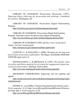 APÉNDICES   139


      LIBRARY OF CONGRESS. Preservation Directorate. (1997).
Digitizing library collections for preservation and archiving: a handbook
for curators. Washington, DC.

     LIBRARY OF CONGRESS. Preservation Digital Reformatting
Program.
     http://lcweb.loc.gov/preserv/prd/presdig/presintro.html

     LIBRARY OF CONGRESS. Preservation Digital Reformatting
Program. Selection criteria for preservation digital reformatting
     http://www.lcweb.loc.gov/presv/prd/presdig/presslection.html

     LIBRARY OF CONGRESS (1999). Quality review of document
images. Internal training guide
     http://memory.loc.gov/ammem/techdocs/qintro.htm

      LUPOVICI, C. & MASANÈS, J. (2000). Metadata for the long term
preservation of electronic publications. The Hague, Koninklijke Bibliothek
(NEDLIB report series 2)

      MENNE-HARITZ, A. & BRÜBACH, N. (1997). The intrinsic value
of archive and library material:list of criteria for imaging and textual con­
version for preservation. Marburg, Archivschule.
      http://www.uni-marburg.de/archivschule/intrinsengl.html

      MICROSOFT CORPORATION. Improving web site usability and
appeal
      http://msdn.microsoft.com/workshop/management/planning/impro
vingsiteusa.asp

      MOORE, R., et al (2000). Collection-based persistent archives; part 1.
D-Lib magazine, 6 (3) http://www.dlib.org/dlib/march00/moore/03moore-
pt1.html; part 2. D-Lib magazine, 6 (4)
      http://www.dlib.org/dlib/april00/moore/04moore-pt2.html
 