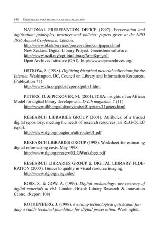 140   DIRECTRICES PARA PROYECTOS DE DIGITALIZACIÓN


       NATIONAL PRESERVATION OFFICE (1997). Preservation and
digitisation: principles, practices and policies: papers given at the NPO
1996 Annual Conference. London.
       http://www.bl.uk/services/preservation/confpapers.html
       New Zealand Digital Library Project. Greenstone software.
       http://www.nzdl.org/cgi-bin/library?a=p&p=gsdl
       Open Archives Initiative (OAI). http://www.openarchives.org/

      OSTROW, S. (1998). Digitizing historical pictorial collections for the
Internet. Washington, DC, Council on Library and Information Resources.
(Publication 71)
      http://www.clir.org/pubs/reports/pub71.html

    PETERS, D. & PICKOVER, M. (2001). DISA: insights of an African
Model for digital library development. D-Lib magazine, 7 (11)
    http://www.dlib.org/dlib/november01/peters/11peters.html

      RESEARCH LIBRARIES GROUP (2001). Attributes of a trusted
digital repository: meeting the needs of research resources: an RLG-OCLC
report.
      http://www.rlg.org/longterm/attributes01.pdf

      RESEARCH LIBRARIES GROUP (1998). Worksheet for estimating
digital reformatting costs. May 1998.
      http://www.rlg.org/preserv/RLGWorksheet.pdf

    RESEARCH LIBRARIES GROUP & DIGITAL LIBRARY FEDE­
RATION (2000). Guides to quality in visual resource imaging
    http://www.rlg.org/visguides/

      ROSS, S. & GOW, A. (1999). Digital archaeology: the recovery of
digital materials at risk. London, British Library Research & Innovation
Centre. (Report 108)

      ROTHENBERG, J. (1999). Avoiding technological quicksand: fin­
ding a viable technical foundation for digital preservation. Washington,
 