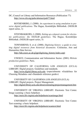 APÉNDICES   141


DC, Council on Library and Information Resources (Publication 77)
     http://www.clir.org/pubs/abstract/pub77.html

      ROTHENBERG, J. (2000). An experiment in using emulation to pre­
serve digital publications. The Hague, Koninklijke Bibliothek. (NEDLIB
report series, 1)

      STEENBAKKERS, J. (2000). Setting up a deposit system for electro­
nic publications: the NEDLIB guidelines. The Hague, Koninklijke
Bibliothek. (NEDLIB report series, 5)

     TOWNSHEND, S. et al. (2000). Digitising history: a guide to crea­
ting digital resources from historical documents. Colchester, Arts and
Humanities Data Service.
     http://hds.essex.ac.uk/g2gp/digitising_history/index.asp)

     UNESCO. Communication and Information Sector. (2001) Website
production guidelines. Paris.

    UNIVERSITY OF CALIFORNIA LOS ANGELES (UCLA)
LIBRARY. Digital projects. Guidelines and standards.
    http://www.digital.library.ucla.edu (especialmente «Guidelines for
Choosing Metadata» and «Standards reference guide»)

    UNIVERSITY OF CALIFORNIA LOS ANGELES (UCLA)
LIBRARY. Digital projects. Project Management.
    http://digital.library.ucla.edu/about/estimating/projectmanagement.htm

     UNIVERSITY OF VIRGINIA LIBRARY. Electronic Text Center.
Image scanning: a basic helpsheet.
     http://etext.lib.virginia.edu/helpsheets/scanimage.html

      UNIVERSITY OF VIRGINIA LIBRARY. Electronic Text Center.
Text scanning: a basic helpsheet.
      http://etext.lib.virginia.edu/helpsheets/scantext.html
 