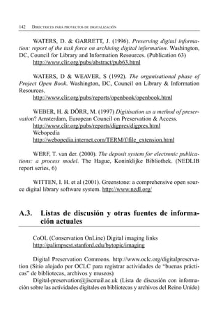 142   DIRECTRICES PARA PROYECTOS DE DIGITALIZACIÓN


      WATERS, D. & GARRETT, J. (1996). Preserving digital informa­
tion: report of the task force on archiving digital information. Washington,
DC, Council for Library and Information Resources. (Publication 63)
      http://www.clir.org/pubs/abstract/pub63.html

     WATERS, D & WEAVER, S (1992). The organisational phase of
Project Open Book. Washington, DC, Council on Library & Information
Resources.
     http://www.clir.org/pubs/reports/openbook/openbook.html

      WEBER, H. & DÖRR, M. (1997) Digitisation as a method of preser­
vation? Amsterdam, European Council on Preservation & Access.
      http://www.clir.org/pubs/reports/digpres/digpres.html
      Webopedia
      http://webopedia.internet.com/TERM/f/file_extension.html

      WERF, T. van der. (2000). The deposit system for electronic publica­
tions: a process model. The Hague, Koninklijke Bibliothek. (NEDLIB
report series, 6)

      WITTEN, I. H. et al (2001). Greenstone: a comprehensive open sour­
ce digital library software system. http://www.nzdl.org/



A.3.	 Listas de discusión y otras fuentes de informa­
      ción actuales

      CoOL (Conservation OnLine) Digital imaging links
      http://palimpsest.stanford.edu/bytopic/imaging

      Digital Preservation Commons. http://www.oclc.org/digitalpreserva-
tion (Sitio alojado por OCLC para registrar actividades de “buenas prácti­
cas” de bibliotecas, archivos y museos)
      Digital-preservation@jiscmail.ac.uk (Lista de discusión con informa­
ción sobre las actividades digitales en bibliotecas y archivos del Reino Unido)
 