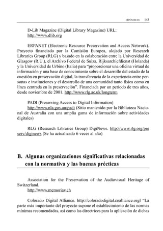 APÉNDICES   143


      D-Lib Magazine (Digital Library Magazine) URL:
      http://www.dlib.org

      ERPANET (Electronic Resource Preservation and Access Network).
Proyecto financiado por la Comisión Europea, alojado por Research
Libraries Group (RLG) y basado en la colaboración entre la Universidad de
Glasgow (R.U.), el Archivo Federal de Suiza, Rijksarchiefdienst (Holanda)
y la Universidad de Urbino (Italia) para “proporcionar una oficina virtual de
información y una base de conocimiento sobre el desarrollo del estado de la
cuestión en preservación digital, la transferencia de la experiencia entre per­
sonas e instituciones y el desarrollo de una comunidad tanto física como en
línea centrada en la preservación”. Financiada por un período de tres años,
desde noviembre de 2001. http://www.rlg.ac.uk/longterm

      PADI (Preserving Access to Digital Information)
      http://www.nla.gov.au/padi (Sitio mantenido por la Biblioteca Nacio­
nal de Australia con una amplia gama de información sobre actividades
digitales)

      RLG (Research Libraries Group) DigiNews. http://www.rlg.org/pre
serv/diginews (Se ha actualizado 6 veces al año)




B. Algunas organizaciones significativas relacionadas
   con la normativa y las buenas précticas

     Association for the Preservation of the Audiovisual Heritage of
Switzerland.
     http://www.memoriav.ch

      Colorado Digital Alliance. http://coloradodigital.coalliance.orgl “La
parte más importante del proyecto supone el establecimiento de las normas
mínimas recomendadas, así como las directrices para la aplicación de dichas
 