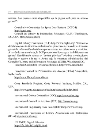 144   DIRECTRICES PARA PROYECTOS DE DIGITALIZACIÓN


normas. Las normas están disponibles en la página web para su acceso
general”.

     Consultative Committee for Space Data Systems (CCSDS)
     http://ccsds.org/
     Council on Library & Information Resources (CLIR) Washington,
DC, USA http://www.clir.org

      Digital Library Federation (DLF) http://www.diglib.org/ “Consorcio
de bibliotecas e instituciones relacionadas pioneras en el uso de las tecnolo­
gías de la información electrónica para extender sus colecciones y servicios.
A través de sus miembros, la DLF proporciona liderazgo a las bibliotecas en
general identificando normas y “buenas prácticas” relativas a colecciones
digitales y acceso a la red «. Actúa bajo la cobertura administrativa del
Council of Library and Information Resources (CLIR), Washington DC.
      European Committee for Standardization. http://www.cenorm.be

     European Council on Preservation and Access (ECPA) Amsterdam,
Netherlands
     http://www.library.knaw.nl/ecpa

      Getty Standards Program, Getty Research Institute, Malibu, CA.,
USA
      http://www.getty.edu/research/institute/standards/index.html

      International Colour Consortium (ICC) http://www.color.org/

      International Council on Archives (ICA) http://www.ica.org

      International Engineering Task Force (IETF) http://www.ietf.org/

     International Federation of Library Associations and Institutions
(IFLA) http://www.ifla.org/

      IFLANET: Digital Libraries

      http://ifla.inist.fr/II/diglib.htm#

 