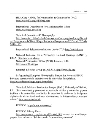 APÉNDICES   145


     IFLA Core Activity for Preservation & Conservation (PAC)
     http://www.ifla.org/VI/4/pac.htm

     International Organization for Standardization (ISO)
     http://www.iso.ch/iso/en

     Technical Committee 46 Photography
     http://www.iso.ch/iso/en/stdsdevelopment/techprog/workprog/Techni
calProgrammeTCDetailPage.TechnicalProgrammeTCDetail?COM-
MID=1603

     International Telecommunications Union (ITU) http://www.itu.ch

     National Initiative for a Networked Cultural Heritage (NINCH),
E.U.A. http://www.ninch.org
     National Preservation Office (NPO), Londres, R.U.
     http://www.bl.uk/npo

     Research Libraries Group (RLG), U.S. http://www.rlg.org

       Safeguarding European Photographic Images for Access (SEPIA)
Proyecto centrado en la preservación de materiales fotográficos.
http://www.knaw.nl/ecpa/sepia/home.html

       Technical Advisory Service for Images (TASI) University of Bristol,
R.U. “Para compartir y promover experiencia técnica y normativa y para
facilitar a la comunidad académica la creación de archivos de imágenes
digitales de alta calidad mediante el suministro de información y asesora­
miento” http://www.tasi.ac.uk

     UNESCO http://www.unesco.org/

     UNESCO Library Portal
     http://www.unesco.org/webworld/portal_bib/ Incluye una sección que
proporciona enlaces a “Iniciativas de Preservación y Acceso”
 