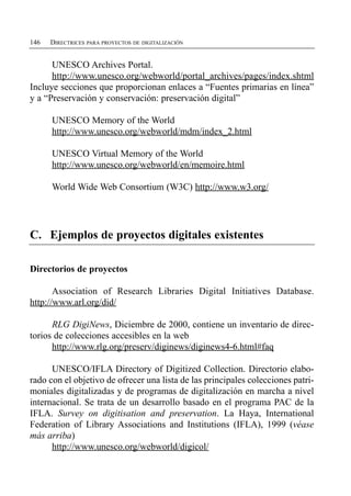 146   DIRECTRICES PARA PROYECTOS DE DIGITALIZACIÓN


      UNESCO Archives Portal.
      http://www.unesco.org/webworld/portal_archives/pages/index.shtml
Incluye secciones que proporcionan enlaces a “Fuentes primarias en línea”
y a “Preservación y conservación: preservación digital”

      UNESCO Memory of the World
      http://www.unesco.org/webworld/mdm/index_2.html

      UNESCO Virtual Memory of the World
      http://www.unesco.org/webworld/en/memoire.html

      World Wide Web Consortium (W3C) http://www.w3.org/




C. Ejemplos de proyectos digitales existentes

Directorios de proyectos

       Association of Research Libraries Digital Initiatives Database.
http://www.arl.org/did/

      RLG DigiNews, Diciembre de 2000, contiene un inventario de direc­
torios de colecciones accesibles en la web
      http://www.rlg.org/preserv/diginews/diginews4-6.html#faq

      UNESCO/IFLA Directory of Digitized Collection. Directorio elabo­
rado con el objetivo de ofrecer una lista de las principales colecciones patri­
moniales digitalizadas y de programas de digitalización en marcha a nivel
internacional. Se trata de un desarrollo basado en el programa PAC de la
IFLA. Survey on digitisation and preservation. La Haya, International
Federation of Library Associations and Institutions (IFLA), 1999 (véase
más arriba)
      http://www.unesco.org/webworld/digicol/
 