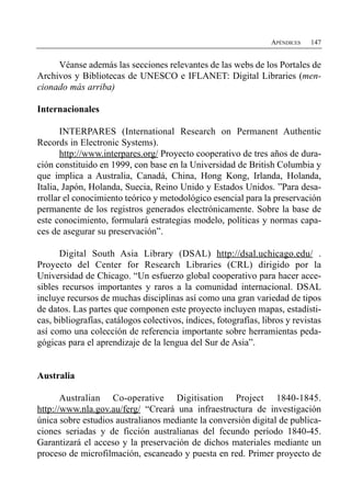APÉNDICES   147


     Véanse además las secciones relevantes de las webs de los Portales de
Archivos y Bibliotecas de UNESCO e IFLANET: Digital Libraries (men­
cionado más arriba)

Internacionales

       INTERPARES (International Research on Permanent Authentic
Records in Electronic Systems).
       http://www.interpares.org/ Proyecto cooperativo de tres años de dura­
ción constituido en 1999, con base en la Universidad de British Columbia y
que implica a Australia, Canadá, China, Hong Kong, Irlanda, Holanda,
Italia, Japón, Holanda, Suecia, Reino Unido y Estados Unidos. ”Para desa­
rrollar el conocimiento teórico y metodológico esencial para la preservación
permanente de los registros generados electrónicamente. Sobre la base de
este conocimiento, formulará estrategias modelo, políticas y normas capa­
ces de asegurar su preservación”.

      Digital South Asia Library (DSAL) http://dsal.uchicago.edu/ .
Proyecto del Center for Research Libraries (CRL) dirigido por la
Universidad de Chicago. “Un esfuerzo global cooperativo para hacer acce­
sibles recursos importantes y raros a la comunidad internacional. DSAL
incluye recursos de muchas disciplinas así como una gran variedad de tipos
de datos. Las partes que componen este proyecto incluyen mapas, estadísti­
cas, bibliografías, catálogos colectivos, índices, fotografías, libros y revistas
así como una colección de referencia importante sobre herramientas peda­
gógicas para el aprendizaje de la lengua del Sur de Asia”.


Australia

       Australian Co-operative Digitisation Project 1840-1845.
http://www.nla.gov.au/ferg/ “Creará una infraestructura de investigación
única sobre estudios australianos mediante la conversión digital de publica­
ciones seriadas y de ficción australianas del fecundo período 1840-45.
Garantizará el acceso y la preservación de dichos materiales mediante un
proceso de microfilmación, escaneado y puesta en red. Primer proyecto de
 