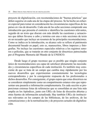 18   DIRECTRICES PARA PROYECTOS DE DIGITALIZACIÓN


proyecto de digitalización, con recomendaciones de “buenas prácticas” que
deben seguirse en cada una de las etapas del proceso. Se ha hecho un esfuer­
zo especial para tomar en consideración las circunstancias específicas de los
países en vías de desarrollo. Cada una de las ocho secciones comprende una
introducción que presenta el contexto e identifica las cuestiones relevantes,
seguido de un texto que discute con más detalle las cuestiones y actuacio­
nes que deben llevarse a cabo y termina con una o más secciones de texto
en un recuadro que incluye un resumen de las principales recomendaciones.
Como se indica en la introducción, su alcance solo se refiere al patrimonio
documental basado en papel, esto es, manuscritos, libros impresos y foto­
grafías. No incluye las cuestiones especiales relativas a los registros sono­
ros o películas, que se tratarán en otro conjunto de directrices patrocinadas
por el Programa Memoria del Mundo de la UNESCO.

      Desde luego el grupo reconoce que es posible que ningún conjunto
único de recomendaciones sea capaz de satisfacer plenamente las necesida­
des y circunstancias específicas de cada institución. Es también muy cons­
ciente de que se trata de un campo que cambia muy rápidamente por los
nuevos desarrollos que experimentan constantemente las tecnologías
correspondientes y por la consiguiente respuesta de los profesionales a
dichos desarrollos. Por consiguiente, el grupo espera que estas directrices no
se consideren simplemente como un compartimento estanco sino que repre­
sentan una pasarela a información complementaria. En cada sección se pro­
porcionan extensas listas de referencias que se consolidan en una lista más
amplia en los Apéndices, junto con URLs de listas de discusión abiertas y
otras fuentes de información actualizada. Hay también URLs de institucio­
nes relevantes en los campos de las bibliotecas, de los archivos, de las
comunicaciones y de la normalización y de proyectos actuales de digitaliza­
ción.
 