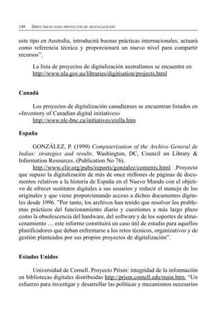 148   DIRECTRICES PARA PROYECTOS DE DIGITALIZACIÓN


este tipo en Australia, introducirá buenas prácticas internacionales, actuará
como referencia técnica y proporcionará un nuevo nivel para compartir
recursos”.

      La lista de proyectos de digitalización australianos se encuentra en
      http://www.nla.gov.au/libraries/digitisation/projects.html


Canadá

     Los proyectos de digitalización canadienses se encuentran listados en
«Inventory of Canadian digital initiatives»
     http://www.nlc-bnc.ca/initiatives/erella.htm

España

      GONZÁLEZ, P. (1999) Computerization of the Archivo General de
Indias: strategies and results. Washington, DC, Council on Library &
Information Resources. (Publication No 76).
      http://www.clir.org/pubs/reports/gonzalez/contents.html .Proyecto
que supuso la digitalización de más de once millones de páginas de docu­
mentos relativos a la historia de España en el Nuevo Mundo con el objeti­
vo de ofrecer sustitutos digitales a sus usuarios y reducir el manejo de los
originales y que viene proporcionando acceso a dichos documentos digita­
les desde 1996. ”Por tanto, los archivos han tenido que resolver los proble­
mas prácticos del funcionamiento diario y cuestiones a más largo plazo
como la obsolescencia del hardware, del software y de los soportes de alma­
cenamiento … este informe constituirá un caso útil de estudio para aquellos
planificadores que deban enfrentarse a los retos técnicos, organizativos y de
gestión planteados por sus propios proyectos de digitalización”.


Estados Unidos

      Universidad de Cornell. Proyecto Prism: integridad de la información
en bibliotecas digitales distribuidas http://prism.cornell.edu/main.htm. “Un
esfuerzo para investigar y desarrollar las políticas y mecanismos necesarios
 