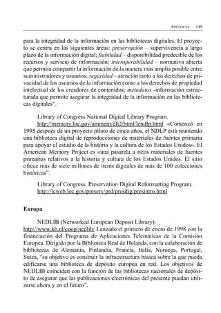 APÉNDICES   149


para la integridad de la información en las bibliotecas digitales. El proyec­
to se centra en las siguientes áreas: preservación – supervivencia a largo
plazo de la información digital; fiabilidad – disponibilidad predecible de los
recursos y servicio de información; interoperabilidad – normativa abierta
que permita compartir la información de la manera más amplia posible entre
suministradores y usuarios; seguridad – atención tanto a los derechos de pri­
vacidad de los usuarios de la información como a los derechos de propiedad
intelectual de los creadores de contenidos; metadatos -información estruc­
turada que permite asegurar la integridad de la información en las bibliote­
cas digitales”.

      Library of Congress National Digital Library Program.
      http://memory.loc.gov/ammem/dli2/html/lcndlp.html «Comenzó en
1995 después de un proyecto piloto de cinco años, el NDLP está reuniendo
una biblioteca digital de reproducciones de materiales de fuentes primaria
para apoyar el estudio de la historia y la cultura de los Estados Unidos». El
American Memory Project es «una pasarela a ricos materiales de fuentes
primarias relativos a la historia y cultura de los Estados Unidos. El sitio
ofrece más de siete millones de ítems digitales de más de 100 colecciones
históricas”.
      Library of Congress. Preservation Digital Reformatting Program.
      http://lcweb.loc.gov/preserv/prd/presdig/presintro.html


Europa

       NEDLIB (Networked European Deposit Library).
http://www.kb.nl/coop/nedlib/ Lanzado el primero de enero de 1998 con la
financiación del Programa de Aplicaciones Telemáticas de la Comisión
Europea. Dirigido por la Biblioteca Real de Holanda, con la colaboración de
bibliotecas de Alemania, Finlandia, Francia, Italia, Noruega, Portugal,
Suiza, “su objetivo es construir la infraestructura básica sobre la que pueda
edificarse una biblioteca de depósito europea en red. Los objetivos de
NEDLIB coinciden con la función de las bibliotecas nacionales de depósi­
to de asegurar que las publicaciones electrónicas del presente puedan utili­
zarse ahora y en el futuro”.
 