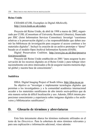 150   DIRECTRICES PARA PROYECTOS DE DIGITALIZACIÓN


Reino Unido

      CEDARS (CURL Exemplars in Digital ARchiveS).
      http:///www.leeds.ac.uk/cedars

       Proyecto del Reino Unido, de abril de 1998 a marzo de 2002, organi­
zado por CURL (Consortium of University Research Libraries), financiado
por JISC (Joint Information Services Committee). Investigó “cuestiones
relativas a la preservación digital y a las responsabilidades que deben asu­
mir las bibliotecas de investigación para asegurar el acceso continuo a los
materiales digitales”. Incluyó la creación de un archivo prototipo o “demo”
basado en el modelo Open Archival Information Systems (OAIS).
       Digital Preservation Coalition. http://www.jisc.ac.uk/dner/preserva
tion/prescoalition
       Proyecto del Reino Unido establecido en 2001 “para asegurar la pre­
servación de los recursos digitales en el Reino Unido y para trabajar inter­
nacionalmente con otros interesados a fin de asegurar nuestra memoria digi­
tal global y nuestra base de conocimiento”.


Sudáfrica

      DISA: Digital Imaging Project of South Africa. http://disa.nu.ac.za
      Su objetivo es “investigar e implementar tecnologías digitales que
permitan a los investigadores y a la comunidad académica internacional
acceder a los materiales surafricanos de alto interés socio-político que de
otra manera serían de difícil localización y uso. Además, DISA intenta pro­
porcionar conocimiento y experiencia sobre imágenes digitales a los archi­
veros y bibliotecarios surafricanos”.


D.        Glosario de términos y abreviaturas

      Esta lista únicamente abarca los términos realmente utilizados en el
texto de las Directrices. Para la cobertura de otros términos relevantes y
para una explicación e información adicional, véase además:
 