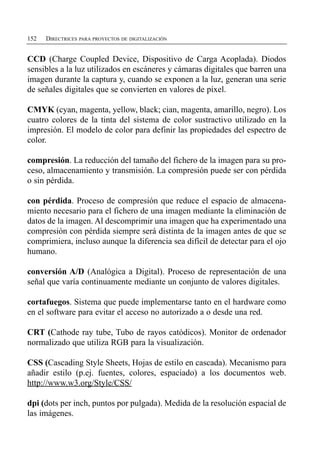 152   DIRECTRICES PARA PROYECTOS DE DIGITALIZACIÓN


CCD (Charge Coupled Device, Dispositivo de Carga Acoplada). Diodos
sensibles a la luz utilizados en escáneres y cámaras digitales que barren una
imagen durante la captura y, cuando se exponen a la luz, generan una serie
de señales digitales que se convierten en valores de píxel.

CMYK (cyan, magenta, yellow, black; cian, magenta, amarillo, negro). Los
cuatro colores de la tinta del sistema de color sustractivo utilizado en la
impresión. El modelo de color para definir las propiedades del espectro de
color.

compresión. La reducción del tamaño del fichero de la imagen para su pro­
ceso, almacenamiento y transmisión. La compresión puede ser con pérdida
o sin pérdida.

con pérdida. Proceso de compresión que reduce el espacio de almacena­
miento necesario para el fichero de una imagen mediante la eliminación de
datos de la imagen. Al descomprimir una imagen que ha experimentado una
compresión con pérdida siempre será distinta de la imagen antes de que se
comprimiera, incluso aunque la diferencia sea difícil de detectar para el ojo
humano.

conversión A/D (Analógica a Digital). Proceso de representación de una
señal que varía continuamente mediante un conjunto de valores digitales.

cortafuegos. Sistema que puede implementarse tanto en el hardware como
en el software para evitar el acceso no autorizado a o desde una red.

CRT (Cathode ray tube, Tubo de rayos catódicos). Monitor de ordenador
normalizado que utiliza RGB para la visualización.

CSS (Cascading Style Sheets, Hojas de estilo en cascada). Mecanismo para
añadir estilo (p.ej. fuentes, colores, espaciado) a los documentos web.
http://www.w3.org/Style/CSS/

dpi (dots per inch, puntos por pulgada). Medida de la resolución espacial de
las imágenes.
 