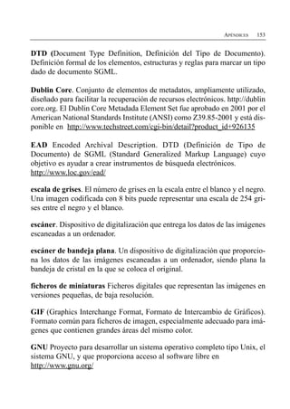 APÉNDICES   153


DTD (Document Type Definition, Definición del Tipo de Documento).
Definición formal de los elementos, estructuras y reglas para marcar un tipo
dado de documento SGML.

Dublin Core. Conjunto de elementos de metadatos, ampliamente utilizado,
diseñado para facilitar la recuperación de recursos electrónicos. http://dublin
core.org. El Dublin Core Metadada Element Set fue aprobado en 2001 por el
American National Standards Institute (ANSI) como Z39.85-2001 y está dis­
ponible en http://www.techstreet.com/cgi-bin/detail?product_id+926135

EAD Encoded Archival Description. DTD (Definición de Tipo de
Documento) de SGML (Standard Generalized Markup Language) cuyo
objetivo es ayudar a crear instrumentos de búsqueda electrónicos.
http://www.loc.gov/ead/

escala de grises. El número de grises en la escala entre el blanco y el negro.
Una imagen codificada con 8 bits puede representar una escala de 254 gri­
ses entre el negro y el blanco.

escáner. Dispositivo de digitalización que entrega los datos de las imágenes
escaneadas a un ordenador.

escáner de bandeja plana. Un dispositivo de digitalización que proporcio­
na los datos de las imágenes escaneadas a un ordenador, siendo plana la
bandeja de cristal en la que se coloca el original.

ficheros de miniaturas Ficheros digitales que representan las imágenes en
versiones pequeñas, de baja resolución.

GIF (Graphics Interchange Format, Formato de Intercambio de Gráficos).
Formato común para ficheros de imagen, especialmente adecuado para imá­
genes que contienen grandes áreas del mismo color.

GNU Proyecto para desarrollar un sistema operativo completo tipo Unix, el
sistema GNU, y que proporciona acceso al software libre en
http://www.gnu.org/
 