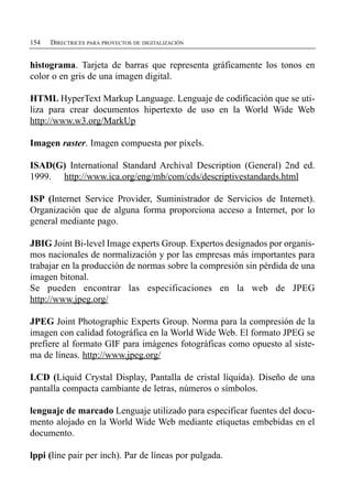 154   DIRECTRICES PARA PROYECTOS DE DIGITALIZACIÓN


histograma. Tarjeta de barras que representa gráficamente los tonos en
color o en gris de una imagen digital.

HTML HyperText Markup Language. Lenguaje de codificación que se uti­
liza para crear documentos hipertexto de uso en la World Wide Web
http://www.w3.org/MarkUp

Imagen raster. Imagen compuesta por píxels.

ISAD(G) International Standard Archival Description (General) 2nd ed.
1999. http://www.ica.org/eng/mb/com/cds/descriptivestandards.html

ISP (Internet Service Provider, Suministrador de Servicios de Internet).
Organización que de alguna forma proporciona acceso a Internet, por lo
general mediante pago.

JBIG Joint Bi-level Image experts Group. Expertos designados por organis­
mos nacionales de normalización y por las empresas más importantes para
trabajar en la producción de normas sobre la compresión sin pérdida de una
imagen bitonal.
Se pueden encontrar las especificaciones en la web de JPEG
http://www.jpeg.org/

JPEG Joint Photographic Experts Group. Norma para la compresión de la
imagen con calidad fotográfica en la World Wide Web. El formato JPEG se
prefiere al formato GIF para imágenes fotográficas como opuesto al siste­
ma de líneas. http://www.jpeg.org/

LCD (Liquid Crystal Display, Pantalla de cristal líquida). Diseño de una
pantalla compacta cambiante de letras, números o símbolos.

lenguaje de marcado Lenguaje utilizado para especificar fuentes del docu­
mento alojado en la World Wide Web mediante etiquetas embebidas en el
documento.

lppi (line pair per inch). Par de líneas por pulgada.
 